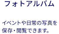 フォトアルバム:イベントや日常の写真を保存・閲覧できます。